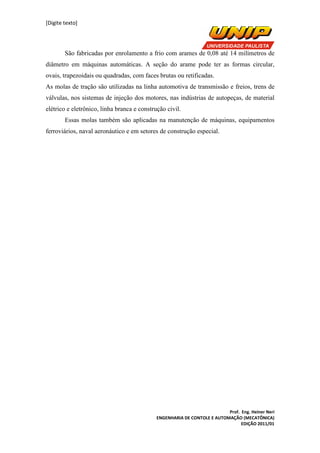 [Digite texto]
Prof. Eng. Heiner Neri
ENGENHARIA DE CONTOLE E AUTOMAÇÃO (MECATÔNICA)
EDIÇÃO 2011/01
São fabricadas por enrolamento a frio com arames de 0,08 até 14 milímetros de
diâmetro em máquinas automáticas. A seção do arame pode ter as formas circular,
ovais, trapezoidais ou quadradas, com faces brutas ou retificadas.
As molas de tração são utilizadas na linha automotiva de transmissão e freios, trens de
válvulas, nos sistemas de injeção dos motores, nas indústrias de autopeças, de material
elétrico e eletrônico, linha branca e construção civil.
Essas molas também são aplicadas na manutenção de máquinas, equipamentos
ferroviários, naval aeronáutico e em setores de construção especial.
 