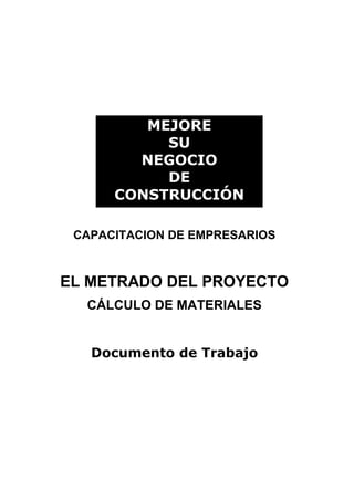 MEJORE
           SU
        NEGOCIO
           DE
      CONSTRUCCIÓN

 CAPACITACION DE EMPRESARIOS



EL METRADO DEL PROYECTO
  CÁLCULO DE MATERIALES


   Documento de Trabajo
 