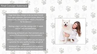 Final Concept Statement
Dogs have been known to be our best friends
since ages unknown. Everyone knows about the
compassion, love and loyalty which a hound has
for its owners!
Raising a dog is just like raising a kid. It needs
utmost care and dedication.
Introducing wishwoof.com, that connects you to
various Professional dog service providers!
Whether you need a sitter when you are away or
a groomer for your quality Sunday, we got all
covered!
Wishwoof: We aim to connect you to people
whose services are second only to your love!
 
