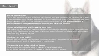 Brief: Poster
Why are we advertising?
The pet service provider market is limited to a few individuals, self-owned businesses and franchises, the providers
of these services are highly scattered and there is not much done to connect them to pet owners who need these
services. Wishwoof.com is one of the very few aggregators in the market The task for communication is
generate awareness among pet owners about our brand and the services provided
Who are we talking to and what do we know about them?
Dog Parents who are crazy about their dogs but are busy and often find themselves guilty of not properly caring
for their dogs. They have jobs and are always on a constant lookout of trusted and reliable people who can take
care of their dogs while they are gone.
What is the core brand insight?
Having a pet is like having a baby who needs utmost care. Adopting a dog comes with a number of
responsibilities which is difficult handle because of busy lifestyles.
What does the target audience think and do now?
Think: someone else may not be willing to take care of my pet as well as I do
Do: rely on their friends and relatives to take care of their pets when they are gone
 