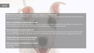 What do we want them to think and do as a response to advertising?
We want them to think that they can now rely on wishwoof.com as an aggregator to help them provide the best
service for their pets
What is most likely to achieve this change?
Wishwoof.com has a wide and extensive network of service providers ranging from pet walker to groomers. For
every need there is a wide range of professionals available after due background check.
Why should the consumer believe it?
The only aggregator which provides an exhaustive network of Professional dog service providers and help them
connect with Dog parents, to facilitate ease and convenience. One stop shop for all your doggy service needs.
Desired tone and manner of advertising?
Lighthearted, informative and minimalistic
What executional considerations are there?
Language: English
Use of logo
Brief
 
