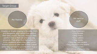 Target Group
Pet Parents
Pet service
staff
Couples or singles staying in Mumbai, Delhi
and Bangalore, who cannot live without
their baby pooch. The only villain in their
pawfect lives is their job and busy day
schedule. They often find themselves in
tricky situations where they need some
trusted source to take care of their babies
while they toil hard to provide their dogs a
life of luxury, love and happiness!
• Dog Groomers
• Dog hostels
• Dog sitters
• Dog walkers
• Dog hotels
• Dog day care centers
• Dog adoptions and events
• Dog trainers
• Everything (related to) dog
 