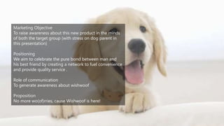 Marketing Objective
To raise awareness about this new product in the minds
of both the target group (with stress on dog parent in
this presentation)
Positioning
We aim to celebrate the pure bond between man and
his best friend by creating a network to fuel convenience
and provide quality service .
Role of communication
To generate awareness about wishwoof
Proposition
No more wo(of)rries, cause Wishwoof is here!
 