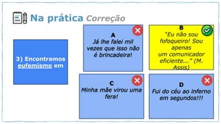 Na prática
“Eu não sou
fofoqueiro! Sou
apenas
um comunicador
eficiente...” (M.
Assis)
Correção
3) Encontramos
eufemismo em
 