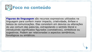 Foco no conteúdo
Figuras de linguagem são recursos expressivos utilizados na
linguagem para conferir maior impacto, criatividade, ênfase e
beleza às comunicações. Elas consistem em desvios ou alterações
do uso comum das palavras, extrapolando o sentido literal e
introduzindo significados figurados (conotativos), simbólicos ou
sugestivos. Podem ser relacionadas a aspectos semânticos,
fonológicos ou sintáticos.
 