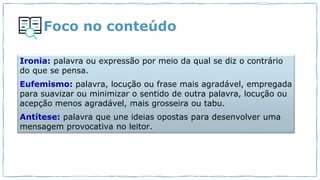 Foco no conteúdo
Ironia: palavra ou expressão por meio da qual se diz o contrário
do que se pensa.
Eufemismo: palavra, locução ou frase mais agradável, empregada
para suavizar ou minimizar o sentido de outra palavra, locução ou
acepção menos agradável, mais grosseira ou tabu.
Antítese: palavra que une ideias opostas para desenvolver uma
mensagem provocativa no leitor.
 