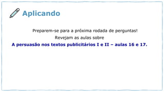 Aplicando
Preparem-se para a próxima rodada de perguntas!
Revejam as aulas sobre
A persuasão nos textos publicitários I e II – aulas 16 e 17.
 