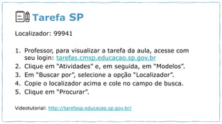Tarefa SP
Localizador: 99941
1. Professor, para visualizar a tarefa da aula, acesse com
seu login: tarefas.cmsp.educacao.sp.gov.br
2. Clique em “Atividades” e, em seguida, em “Modelos”.
3. Em “Buscar por”, selecione a opção “Localizador”.
4. Copie o localizador acima e cole no campo de busca.
5. Clique em “Procurar”.
Videotutorial: http://tarefasp.educacao.sp.gov.br/
 