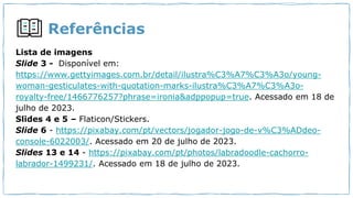 Referências
Lista de imagens
Slide 3 - Disponível em:
https://www.gettyimages.com.br/detail/ilustra%C3%A7%C3%A3o/young-
woman-gesticulates-with-quotation-marks-ilustra%C3%A7%C3%A3o-
royalty-free/1466776257?phrase=ironia&adppopup=true. Acessado em 18 de
julho de 2023.
Slides 4 e 5 – Flaticon/Stickers.
Slide 6 - https://pixabay.com/pt/vectors/jogador-jogo-de-v%C3%ADdeo-
console-6022003/. Acessado em 20 de julho de 2023.
Slides 13 e 14 - https://pixabay.com/pt/photos/labradoodle-cachorro-
labrador-1499231/. Acessado em 18 de julho de 2023.
 