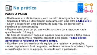 Na prática
- Dividam-se em até 6 equipes, com no máx. 6 integrantes por grupo;
- Separem 4 folhas e identifiquem cada uma com uma letra (A,B,C e D);
- Leiam e respondam uma pergunta de cada vez, de acordo com a
sequência da apresentação;
- Fiquem atentos ao tempo que vocês possuem para responder cada
questão (máx. 10 seg.);
- Na hora de responder, todas as equipes devem levantar a folha com a
letra correspondente à resposta escolhida pelo grupo. Todos devem
apresentar a resposta ao mesmo tempo.
- Escolham um dos membros da equipe para registrar a pontuação.
- Após responderem às 6 perguntas, contém o número de acertos e façam
a classificação entre as equipes, de acordo com a pontuação.
PASSO A PASSO
 