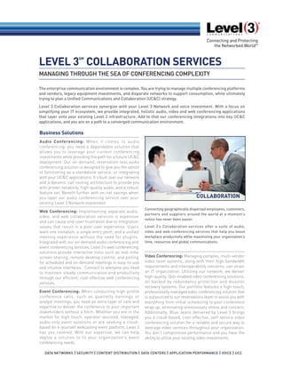 MANAGING THROUGH THE SEA OF CONFERENCING COMPLEXITY
LEVEL 3
SM
COLLABORATION SERVICES
Business Solutions
Audio Conferencing: When it comes to audio
conferencing, you need a dependable solution that
allows you to leverage your current conferencing
investments while providing the path for a future UC&C
deployment. Our on-demand, reservation-less audio
conferencing solution is designed to give you the option
of functioning as a standalone service, or integrating
with your UC&C applications. It’s built over our network
and a dynamic call routing architecture to provide you
with proven reliability, high-quality audio, and a robust
feature set. Benefit further with on-net savings when
you layer our audio conferencing service over your
existing Level 3 Network investment.
Web Conferencing: Implementing separate audio,
video, and web collaboration services is expensive
and can cause end-user frustration due to integration
issues that result in a poor user experience. Users
want one invitation, a single entry point, and a unified
meeting experience without the need for plugins.
Integrated with our on-demand audio conferencing and
event conferencing services, Level 3’s web conferencing
solutions provide interactive tools such as real-time
screen sharing, remote desktop control, and polling
for scheduled and on-demand meetings in easy-to-use
and intuitive interfaces. Connect to everyone you need
to maintain steady communication and productivity
through our efficient, cost-effective web conferencing
services.
Event Conferencing: When conducting high-profile
conference calls, such as quarterly earnings or
analyst meetings, you need an extra layer of care and
expertise to deliver the conference to your important
stakeholders without a hitch. Whether you are in the
market for high-touch, operator-assisted, managed,
audio-only event solutions or are seeking a cloud-
based do-it-yourself webcasting event platform, Level 3
has you covered. With our expertise, we can help
deploy a solution to fit your organization’s event
conferencing needs.
Video Conferencing: Managing complex, multi-vendor
video room systems, along with their high bandwidth
requirements and interoperability concerns, can strain
an IT organization. Utilizing our network, we deliver
high-quality, QoS-enabled video conferencing solutions,
all backed by redundancy protection and disaster
recovery systems. Our portfolio features a high-touch,
professionally managed video conferencing solution that
is outsourced to our reservations team to assist you with
everything from initial scheduling to post-conference
wrap up, eliminating unnecessary stress and concern.
Additionally, Blue Jeans delivered by Level 3 brings
you a cloud-based, cost-effective, self-service video
conferencing solution for a reliable and secure way to
leverage video services throughout your organization.
You don’t compromise performance and you have the
ability to utilize your existing video investments.
The enterprise communication environment is complex. You are trying to manage multiple conferencing platforms
and vendors, legacy equipment investments, and disparate networks to support consumption, while ultimately
trying to plan a Unified Communications and Collaboration (UC&C) strategy.
Level 3 Collaboration services synergize with your Level 3 Network and voice investment. With a focus on
simplifying your IT ecosystem, we provide integrated, holistic audio, video and web conferencing applications
that layer onto your existing Level 3 infrastructure. Add to that our conferencing integrations into key UC&C
applications, and you are on a path to a converged communication environment.
Connecting geographically dispersed employees, customers,
partners and suppliers around the world at a moment’s
notice has never been easier.
Level 3’s Collaboration services offer a suite of audio,
video and web-conferencing services that help you boost
workplace productivity while maximizing your organization’s
time, resources and global communications.
COLLABORATION
 