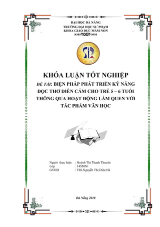 ĐẠI HỌC ĐÀ NẴNG
TRƢỜNG ĐẠI HỌC SƢ PHẠM
KHOA GIÁO DỤC MẦM NON

KHÓA LUẬN TỐT NGHIỆP
ĐỀ TÀI: BIỆN PHÁP PHÁT TRIỂN KỸ NĂNG
ĐỌC THƠ DIỄN CẢM CHO TRẺ 5 – 6 TUỔI
THÔNG QUA HOẠT ĐỘNG LÀM QUEN VỚI
TÁC PHẨM VĂN HỌC
Người thực hiện : Huỳnh Thị Thanh Thuyên
Lớp : 14SMN1
GVHD : ThS.Nguyễn Thị Diệu Hà
Đà Nẵng 2018
 