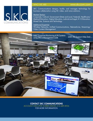 WHAT WE DO:
CONTACT SKC COMMUNICATIONS
ACCOUNT EXECUTIVE KORBIN REEVES 512.689.8956
FOR MORE INFORMATION
SKC Communications designs, builds, and manages technology for
business collaboration using AV, video, and voice solutions.
24X7 AV Support Help Desk
24X7 Proactive Monitoring of AV Systems
using SKC’s Management Suite
WHO WE ARE: www.skccom.com
Market Sectors
Corporate, Cultural, Government (State and Local, Federal), Healthcare/
Medical Education, Higher Education, Judicial and Legal, K-12 Education,
Mixed Use, Science and Technology
Additional Expertise
Wireless Networks, Unified Communications, Telemedicine, Streaming/
Video Content Management
 