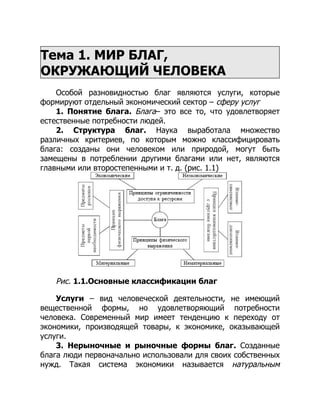 Тема 1. МИР БЛАГ,
ОКРУЖАЮЩИЙ ЧЕЛОВЕКА
Особой разновидностью благ являются услуги, которые
формируют отдельный экономический сектор – сферу услуг
1. Понятие блага. Блага– это все то, что удовлетворяет
естественные потребности людей.
2. Структура благ. Наука выработала множество
различных критериев, по которым можно классифицировать
блага: созданы они человеком или природой, могут быть
замещены в потреблении другими благами или нет, являются
главными или второстепенными и т. д. (рис. 1.1)
Рис. 1.1.Основные классификации благ
Услуги – вид человеческой деятельности, не имеющий
вещественной формы, но удовлетворяющий потребности
человека. Современный мир имеет тенденцию к переходу от
экономики, производящей товары, к экономике, оказывающей
услуги.
3. Нерыночные и рыночные формы благ. Созданные
блага люди первоначально использовали для своих собственных
нужд. Такая система экономики называется натуральным
 