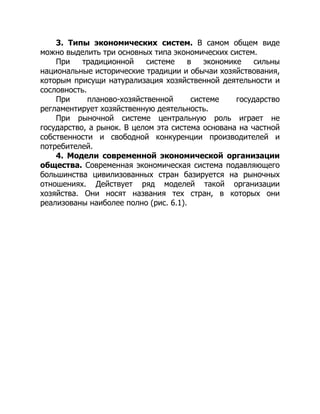 3. Типы экономических систем. В самом общем виде
можно выделить три основных типа экономических систем.
При традиционной системе в экономике сильны
национальные исторические традиции и обычаи хозяйствования,
которым присущи натурализация хозяйственной деятельности и
сословность.
При планово-хозяйственной системе государство
регламентирует хозяйственную деятельность.
При рыночной системе центральную роль играет не
государство, а рынок. В целом эта система основана на частной
собственности и свободной конкуренции производителей и
потребителей.
4. Модели современной экономической организации
общества. Современная экономическая система подавляющего
большинства цивилизованных стран базируется на рыночных
отношениях. Действует ряд моделей такой организации
хозяйства. Они носят названия тех стран, в которых они
реализованы наиболее полно (рис. 6.1).
 