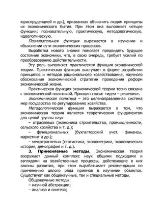 юриспруденцией и др.), призванная объяснить людям принципы
их экономического бытия. При этом она выполняет четыре
функции: познавательную, практическую, методологическую,
идеологическую.
Познавательная функция выражается в изучении и
объяснении сути экономических процессов.
Выработка нового знания помогает предвидеть будущее
состояние экономики, что, в свою очередь, требует усилий по
преобразованию действительности.
Эту роль выполняет практическая функция экономической
теории. Практическая функция выступает в форме разработки
принципов и методов рационального хозяйствования, научного
обоснования экономической стратегии проведения реформ
экономической жизни.
Практическая функция экономической теории тесно связана
с экономической политикой. Принцип связи: «идеи – решения».
Экономическая политика – это целенаправленная система
мер государства по регулированию хозяйства.
Методологическая функция выражается в том, что
экономическая теория является теоретическим фундаментом
для целой группы наук:
– отраслевых (экономика строительства, промышленности,
сельского хозяйства и т. д.);
– функциональных (бухгалтерский учет, финансы,
маркетинг и др.);
– межотраслевых (статистика, эконометрика, экономическая
история, демография и т. д.).
3. Применяемые методы. Экономическая теория
вооружает данный комплекс наук общими подходами и
взглядами на хозяйственные процессы, действующие в них
законы развития, при этом вырабатывает рекомендации по
применению целого ряда приемов в изучении объектов.
Существуют как общенаучные, так и специальные методы.
Общенаучные методы:
– научной абстракции;
– анализа и синтеза;
 