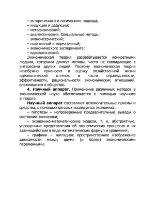 – исторического и логического подхода;
– индукции и дедукции;
– метафизический;
– диалектический. Специальные методы:
– эконометрический;
– позитивный и нормативный;
– экономического эксперимента;
– идеологический.
Экономическая теория разрабатывается конкретными
людьми, которыми движут мотивы, часто не совпадающие с
интересами других людей. Поэтому экономическая теория
неизбежно привносит в оценку хозяйственной жизни
идеологический оттенок в части справедливости,
эффективности, рациональности экономических отношений,
сложившихся в обществе.
4. Научный аппарат. Применение различных методов в
экономической науке обеспечивается с помощью научного
аппарата.
Научный аппарат составляют вспомогательные приемы и
средства, с помощью которых исследуется экономика:
– гипотезы – непроверенные предварительные выводы о
состоянии экономики;
– экономико-математические модели, т. е. абстрактные,
упрощенные представления об экономических процессах и их
взаимодействии в виде математических формул и уравнений;
– графики – наглядное пространственное изображение
зависимости между двумя (и более) экономическими
переменными.
 