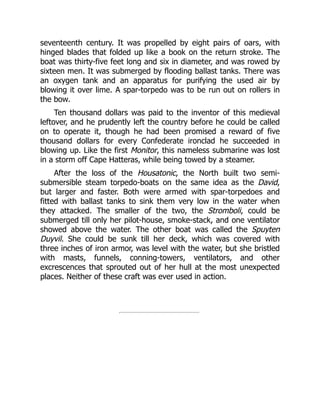 seventeenth century. It was propelled by eight pairs of oars, with
hinged blades that folded up like a book on the return stroke. The
boat was thirty-five feet long and six in diameter, and was rowed by
sixteen men. It was submerged by flooding ballast tanks. There was
an oxygen tank and an apparatus for purifying the used air by
blowing it over lime. A spar-torpedo was to be run out on rollers in
the bow.
Ten thousand dollars was paid to the inventor of this medieval
leftover, and he prudently left the country before he could be called
on to operate it, though he had been promised a reward of five
thousand dollars for every Confederate ironclad he succeeded in
blowing up. Like the first Monitor, this nameless submarine was lost
in a storm off Cape Hatteras, while being towed by a steamer.
After the loss of the Housatonic, the North built two semi-
submersible steam torpedo-boats on the same idea as the David,
but larger and faster. Both were armed with spar-torpedoes and
fitted with ballast tanks to sink them very low in the water when
they attacked. The smaller of the two, the Stromboli, could be
submerged till only her pilot-house, smoke-stack, and one ventilator
showed above the water. The other boat was called the Spuyten
Duyvil. She could be sunk till her deck, which was covered with
three inches of iron armor, was level with the water, but she bristled
with masts, funnels, conning-towers, ventilators, and other
excrescences that sprouted out of her hull at the most unexpected
places. Neither of these craft was ever used in action.
 