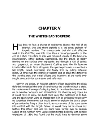 H
CHAPTER V
THE WHITEHEAD TORPEDO
ow best to float a charge of explosives against the hull of an
enemy’s ship and there explode it is the great problem of
torpedo warfare. The spar-torpedo, that did such effective
work in the Civil War, was little more than a can of gunpowder on the
end of a stick. This stick or spar was mounted usually on the bow of a
steam-launch, either partially submerged, like the David, or boldly
running on the surface over log-booms and through a hail of bullets
and grapeshot, as when Lieutenant Cushing sank the Confederate
ironclad Albemarle. Once alongside, the spar-torpedo was run out to its
full length, raised, depressed, and finally fired by pulling different
ropes. So small was the chance of success and so great the danger to
the launch’s crew that naval officers and inventors all the world over
sought constantly for some surer and safer way.
Early in the sixties, an Austrian artillery officer attached to the coast
defenses conceived the idea of sending out the launch without a crew.
He made some drawings of a big toy boat, to be driven by steam or hot
air or even by clockwork, and steered from the shore by long ropes. As
it would have no crew, this boat could carry the explosives in its hull,
and the spars which were to project from it in all directions would carry
no torpedoes themselves but would serve to explode the boat’s cargo
of guncotton by firing a pistol into it, as soon as one of the spars came
into contact with the target. Before he could carry out his ideas any
further, this officer died and his plans were turned over to Captain
Lupuis of the Austrian navy. Lupuis experimented diligently with surface
torpedoes till 1864, but found that he would have to discover some
 