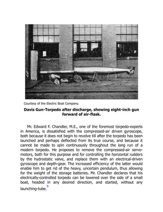 Courtesy of the Electric Boat Company.
Davis Gun-Torpedo after discharge, showing eight-inch gun
forward of air-flask.
Mr. Edward F. Chandler, M.E., one of the foremost torpedo-experts
in America, is dissatisfied with the compressed-air driven gyroscope,
both because it does not begin to revolve till after the torpedo has been
launched and perhaps deflected from its true course, and because it
cannot be made to spin continuously throughout the long run of a
modern torpedo. He proposes to remove the compressed-air servo-
motors, both for this purpose and for controlling the horizontal rudders
by the hydrostatic valve, and replace them with an electrical-driven
gyroscope and depth-gear. The increased efficiency of the latter would
enable him to get rid of the heavy, uncertain pendulum, thus allowing
for the weight of the storage batteries. Mr. Chandler declares that his
electrically-controlled torpedo can be lowered over the side of a small
boat, headed in any desired direction, and started, without any
launching-tube.
9
 
