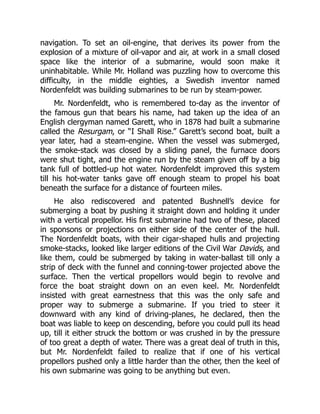 navigation. To set an oil-engine, that derives its power from the
explosion of a mixture of oil-vapor and air, at work in a small closed
space like the interior of a submarine, would soon make it
uninhabitable. While Mr. Holland was puzzling how to overcome this
difficulty, in the middle eighties, a Swedish inventor named
Nordenfeldt was building submarines to be run by steam-power.
Mr. Nordenfeldt, who is remembered to-day as the inventor of
the famous gun that bears his name, had taken up the idea of an
English clergyman named Garett, who in 1878 had built a submarine
called the Resurgam, or “I Shall Rise.” Garett’s second boat, built a
year later, had a steam-engine. When the vessel was submerged,
the smoke-stack was closed by a sliding panel, the furnace doors
were shut tight, and the engine run by the steam given off by a big
tank full of bottled-up hot water. Nordenfeldt improved this system
till his hot-water tanks gave off enough steam to propel his boat
beneath the surface for a distance of fourteen miles.
He also rediscovered and patented Bushnell’s device for
submerging a boat by pushing it straight down and holding it under
with a vertical propellor. His first submarine had two of these, placed
in sponsons or projections on either side of the center of the hull.
The Nordenfeldt boats, with their cigar-shaped hulls and projecting
smoke-stacks, looked like larger editions of the Civil War Davids, and
like them, could be submerged by taking in water-ballast till only a
strip of deck with the funnel and conning-tower projected above the
surface. Then the vertical propellors would begin to revolve and
force the boat straight down on an even keel. Mr. Nordenfeldt
insisted with great earnestness that this was the only safe and
proper way to submerge a submarine. If you tried to steer it
downward with any kind of driving-planes, he declared, then the
boat was liable to keep on descending, before you could pull its head
up, till it either struck the bottom or was crushed in by the pressure
of too great a depth of water. There was a great deal of truth in this,
but Mr. Nordenfeldt failed to realize that if one of his vertical
propellors pushed only a little harder than the other, then the keel of
his own submarine was going to be anything but even.
 