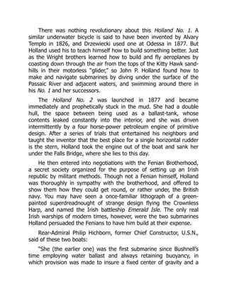 There was nothing revolutionary about this Holland No. 1. A
similar underwater bicycle is said to have been invented by Alvary
Templo in 1826, and Drzewiecki used one at Odessa in 1877. But
Holland used his to teach himself how to build something better. Just
as the Wright brothers learned how to build and fly aeroplanes by
coasting down through the air from the tops of the Kitty Hawk sand-
hills in their motorless “glider,” so John P. Holland found how to
make and navigate submarines by diving under the surface of the
Passaic River and adjacent waters, and swimming around there in
his No. 1 and her successors.
The Holland No. 2 was launched in 1877 and became
immediately and prophetically stuck in the mud. She had a double
hull, the space between being used as a ballast-tank, whose
contents leaked constantly into the interior, and she was driven
intermittently by a four horse-power petroleum engine of primitive
design. After a series of trials that entertained his neighbors and
taught the inventor that the best place for a single horizontal rudder
is the stern, Holland took the engine out of the boat and sank her
under the Falls Bridge, where she lies to this day.
He then entered into negotiations with the Fenian Brotherhood,
a secret society organized for the purpose of setting up an Irish
republic by militant methods. Though not a Fenian himself, Holland
was thoroughly in sympathy with the brotherhood, and offered to
show them how they could get round, or rather under, the British
navy. You may have seen a once-familiar lithograph of a green-
painted superdreadnought of strange design flying the Crownless
Harp, and named the Irish battleship Emerald Isle. The only real
Irish warships of modern times, however, were the two submarines
Holland persuaded the Fenians to have him build at their expense.
Rear-Admiral Philip Hichborn, former Chief Constructor, U.S.N.,
said of these two boats:
“She (the earlier one) was the first submarine since Bushnell’s
time employing water ballast and always retaining buoyancy, in
which provision was made to insure a fixed center of gravity and a
 