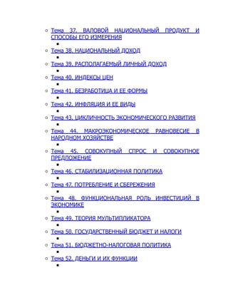 Тема 37. ВАЛОВОЙ НАЦИОНАЛЬНЫЙ ПРОДУКТ И
СПОСОБЫ ЕГО ИЗМЕРЕНИЯ
Тема 38. НАЦИОНАЛЬНЫЙ ДОХОД
Тема 39. РАСПОЛАГАЕМЫЙ ЛИЧНЫЙ ДОХОД
Тема 40. ИНДЕКСЫ ЦЕН
Тема 41. БЕЗРАБОТИЦА И ЕЕ ФОРМЫ
Тема 42. ИНФЛЯЦИЯ И ЕЕ ВИДЫ
Тема 43. ЦИКЛИЧНОСТЬ ЭКОНОМИЧЕСКОГО РАЗВИТИЯ
Тема 44. МАКРОЭКОНОМИЧЕСКОЕ РАВНОВЕСИЕ В
НАРОДНОМ ХОЗЯЙСТВЕ
Тема 45. СОВОКУПНЫЙ СПРОС И СОВОКУПНОЕ
ПРЕДЛОЖЕНИЕ
Тема 46. СТАБИЛИЗАЦИОННАЯ ПОЛИТИКА
Тема 47. ПОТРЕБЛЕНИЕ И СБЕРЕЖЕНИЯ
Тема 48. ФУНКЦИОНАЛЬНАЯ РОЛЬ ИНВЕСТИЦИЙ В
ЭКОНОМИКЕ
Тема 49. ТЕОРИЯ МУЛЬТИПЛИКАТОРА
Тема 50. ГОСУДАРСТВЕННЫЙ БЮДЖЕТ И НАЛОГИ
Тема 51. БЮДЖЕТНО-НАЛОГОВАЯ ПОЛИТИКА
Тема 52. ДЕНЬГИ И ИХ ФУНКЦИИ
 