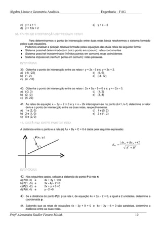Álgebra Linear e Geometria Analítica                                         Engenharia – FAG


       c) y = x + 1                                                   e) y = x – 4
       d) y = 13x + 2

    09. PONTO DE INTERSECÇÃO ENTRE DUAS RETAS

              Para determinarmos o ponto de intersecção entre duas retas basta resolvermos o sistema formado
       pelas suas equações.
           Podemos analisar a posição relativa formada pelas equações das duas retas da seguinte forma:
       ♦ Sistema possível determinado (um único ponto em comum): retas concorrentes
       ♦ Sistema possível indeterminado (infinitos pontos em comum): retas coincidentes
       ♦ Sistema impossível (nenhum ponto em comum): retas paralelas.

       EXERCÍCIOS

       39.   Obtenha o ponto de intersecção entre as retas r: y = 2x - 6 e s: y = 3x + 2.
       a)    (-8, -22)                                               d) (5, 6)
       b)    (1, 2)                                                  e) (-4, 12)
       c)    (4, -10)


       40.   Obtenha o ponto de intersecção entre as retas r: 2x + 5y – 9 = 0 e s: y = - 2x – 3.
       a)    (-3, 3)                                                d) (1, 2)
       b)    (2, -2)                                                e) (3, 4)
       c)    (5, 22)

       41. As retas de equação x – 3y – 2 = 0 e y = x – 2k interceptam-se no ponto (k+1, k-1) determine o valor
           de k e o ponto de intersecção entre as duas retas, respectivamente.
       a) 1 e (2, 0)                                              d) 1 e (0, 2)
       b) 2 e (1, 0)                                              e) 2 e (1, 2)
       c) 5 e (2, 0)

       10. DISTÂNCIA ENTRE PONTO E RETA

       A distância entre o ponto e a reta (r) Ax + By + C = 0 é dada pela seguinte expressão:

                     P(xP, yP)

                                                                                               Ax 0 + By 0 + C
                     d                                                                d Pr =
                                                                                                   A2 + B 2




       EXERCÍCIOS

       42. Nos seguintes casos, calcule a distancia do ponto P à reta r:
       a) P(0, 3)    e       4x + 3y + 1=0
       b) P(1, -5)   e       3x - 4y - 2 =0
       c) P(3, -2)   e       2x + y + 6 =0
       d) P(6, 4)    e       y - 2 =0

       43. Se a distância do ponto P(0, p) à reta r, de equação 4x + 3y – 2 = 0, e igual a 2 unidades, determine a
             coordenada p.

       44. Sabendo que as retas de equações 4x – 3y + 9 = 0 e 4x – 3y – 6 = 0 são paralelas, determine a
           distância entre as duas retas.

Profª Alessandra Stadler Favaro Misiak                                                                    10
 