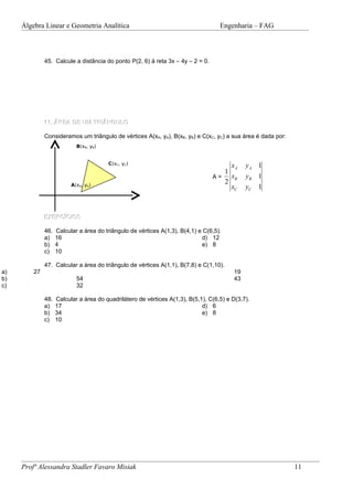 Álgebra Linear e Geometria Analítica                                           Engenharia – FAG



              45. Calcule a distância do ponto P(2, 6) à reta 3x – 4y – 2 = 0.




              11. ÁREA DE UM TRIÂNGULO

              Consideramos um triângulo de vértices A(xA, yA), B(xB, yB) e C(xC, yC) a sua área é dada por:
                            B(xB, yB)


                                        C(xC, yC)                                     xA      yA 1
                                                                                    1
                                                                                 A=   xB      yB 1
                          A(xA, yA)
                                                                                    2
                                                                                      xC      yC 1



              EXERCÍCIOS

              46.   Calcular a área do triângulo de vértices A(1,3), B(4,1) e C(6,5).
              a)    16                                                       d) 12
              b)    4                                                        e) 8
              c)    10

              47. Calcular a área do triângulo de vértices A(1,1), B(7,8) e C(1,10).
a)       27                                                                              19
b)                          54                                                           43
c)                          32

              48.   Calcular a área do quadrilátero de vértices A(1,3), B(5,1), C(6,5) e D(3,7).
              a)    17                                                       d) 6
              b)    34                                                       e) 8
              c)    10




     Profª Alessandra Stadler Favaro Misiak                                                                   11
 