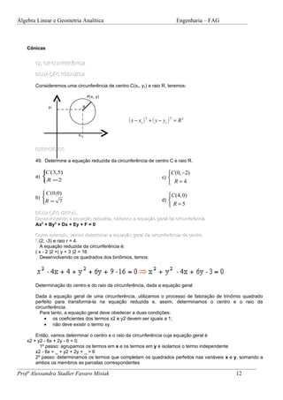 Álgebra Linear e Geometria Analítica                                           Engenharia – FAG



    Cônicas


       12. CIRCUNFERÊNCIA

       EQUAÇÃO REDUZIDA

       Consideremos uma circunferência de centro C(xc, yc) e raio R, teremos:

                                   P(x, y)

              yC               R


                                                  ( x − xc ) 2 + ( y − y c ) 2 = R 2
                          xC


       EXERCÍCIOS

       49. Determine a equação reduzida da circunferência de centro C e raio R.

           (3,5)
           C                                                              C (0, −2)
       a)                                                            c) 
          R =2                                                            R=4
           C (0,0)                                                       C (4, 0)
       b) 
                                                                      d) 
          R = 7
                                                                           R=5
       EQUAÇÃO GERAL
       Desenvolvendo a equação reduzida, obtemos a equação geral da circunferência
       Ax2 + By2 + Dx + Ey + F = 0

       Como exemplo, vamos determinar a equação geral da circunferência de centro
       C (2, -3) e raio r = 4.
         A equação reduzida da circunferência é:
       ( x - 2 )2 +( y + 3 )2 = 16
         Desenvolvendo os quadrados dos binômios, temos:




       Determinação do centro e do raio da circunferência, dada a equação geral

       Dada à equação geral de uma circunferência, utilizamos o processo de fatoração de trinômio quadrado
       perfeito para transformá-la na equação reduzida e, assim, determinamos o centro e o raio da
       circunferência.
         Para tanto, a equação geral deve obedecer a duas condições:
           • os coeficientes dos termos x2 e y2 devem ser iguais a 1;
           • não deve existir o termo xy.

        Então, vamos determinar o centro e o raio da circunferência cuja equação geral é
    x2 + y2 - 6x + 2y - 6 = 0.
          1º passo: agrupamos os termos em x e os termos em y e isolamos o termo independente
        x2 - 6x + _ + y2 + 2y + _ = 6
        2º passo: determinamos os termos que completam os quadrados perfeitos nas variáveis x e y, somando a
        ambos os membros as parcelas correspondentes

Profª Alessandra Stadler Favaro Misiak                                                            12
 
