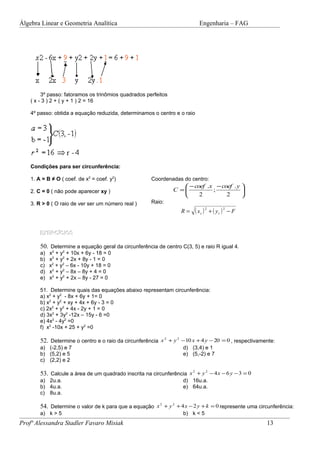 Álgebra Linear e Geometria Analítica                                        Engenharia – FAG




         3º passo: fatoramos os trinômios quadrados perfeitos
    ( x - 3 ) 2 + ( y + 1 ) 2 = 16

    4º passo: obtida a equação reduzida, determinamos o centro e o raio




    Condições para ser circunferência:

    1. A = B ≠ O ( coef. de x2 = coef. y2)             Coordenadas do centro:
                                                                    − coef .x − coef . y 
    2. C = 0 ( não pode aparecer xy )                           C =          ;           
                                                                        2         2      
    3. R > 0 ( O raio de ver ser um número real )      Raio:
                                                                    R=    ( xc ) 2 + ( yc ) 2 − F

        EXERCÍCIOS

        50. Determine a equação geral da circunferência de centro C(3, 5) e raio R igual 4.
        a)   x2 + y2 + 10x + 6y - 18 = 0
        b)   x2 + y2 + 2x + 8y - 1 = 0
        c)   x2 + y2 – 6x - 10y + 18 = 0
        d)   x2 + y2 – 8x – 8y + 4 = 0
        e)   x2 + y2 + 2x – 8y - 27 = 0

        51. Determine quais das equações abaixo representam circunferência:
        a) x2 + y2 - 8x + 6y + 1= 0
        b) x2 + y2 + xy + 4x + 6y - 3 = 0
        c) 2x2 + y2 + 4x - 2y + 1 = 0
        d) 3x2 + 3y2 -12x – 15y - 6 =0
        e) 4x2 - 4y2 =0
        f) x2 -10x + 25 + y2 =0

        52. Determine o centro e o raio da circunferência x 2 + y 2 −10 x + 4 y − 20 = 0 , respectivamente:
        a) (-2,5) e 7                                               d) (3,4) e 1
        b) (5,2) e 5                                                e) (5,-2) e 7
        c) (2,2) e 2

        53. Calcule a área de um quadrado inscrita na circunferência x 2 + y 2 − 4 x − 6 y − 3 = 0
        a) 2u.a.                                                    d) 16u.a.
        b) 4u.a.                                                    e) 64u.a.
        c) 8u.a.

        54. Determine o valor de k para que a equação x 2 + y 2 + 4 x − 2 y + k = 0 represente uma circunferência:
        a) k > 5                                                    b) k < 5
Profª Alessandra Stadler Favaro Misiak                                                                 13
 