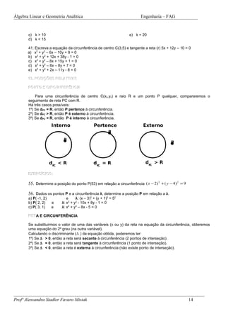 Álgebra Linear e Geometria Analítica                                      Engenharia – FAG


       c) k > 10                                                   e) k = 20
       d) k < 15

       41. Escreva a equação da circunferência de centro C(3,5) e tangente a reta (r) 5x + 12y – 10 = 0
       a) x2 + y2 – 6x – 10y + 9 = 0
       b) x2 + y2 + 12x + 38y - 1 = 0
       c) x2 + y2 – 8x + 15y + 1 = 0
       d) x2 + y2 – 8x – 8y + 7 = 0
       e) x2 + y2 + 2x – 11y - 8 = 0

       13. POSIÇÕES RELATIVAS

       PONTO E CIRCUNFERÊNCIA

           Para uma circunferência de centro C(xc,yc) e raio R e um ponto P qualquer, compararemos o
       seguimento de reta PC com R.
       Há três casos possíveis:
       1º) Se dPC = R, então P pertence à circunferência.
       2º) Se dPC > R, então P é externo à circunferência.
       3º) Se dPC < R, então P é interno à circunferência.
                      Interno                   Pertence                   Externo
                                                          P

                            P
                                                                                            P




                      dPC < R                   dPC = R                     dPC > R

       EXERCÍCIOS:

       55. Determine a posição do ponto P(53) em relação a circunferência ( x − 2) 2 + ( y − 4) 2 = 9

       56. Dados os pontos P e a circunferência λ, determine a posição P em relação a λ.
       a) P( -1, 2)           e     λ: (x – 3)2 + (y + 1)2 = 52
       b) P( 2, 2)    e    λ: x + y2 - 10x + 8y - 1 = 0
                               2

       c) P( 3, 1)    e    λ: x2 + y2 – 8x - 5 = 0

       RET E CIRCUNFERÊNCIA
       RETA

       Se substituirmos o valor de uma das variáveis (x ou y) da reta na equação da circunferência, obteremos
       uma equação do 2º grau (na outra variável).
       Calculando o discriminante (∆ ) da equação obtida, poderemos ter:
       1º) Se ∆ > 0, então a reta será secante à circunferência (2 pontos de interseção).
       2º) Se ∆ = 0, então a reta será tangente à circunferência (1 ponto de interseção).
       3º) Se ∆ < 0, então a reta é externa à circunferência (não existe ponto de interseção).




Profª Alessandra Stadler Favaro Misiak                                                                  14
 