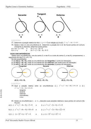 Álgebra Linear e Geometria Analítica                                            Engenharia – FAG



                                                         Tangent
                        Secante                                                      Externa
                                                         e




                        ∆ >                               ∆ =                       ∆ <
                         0                                 0                         0
             EXERCÍCIOS
             57. Determine a posição relativa da reta x – y + 1 = 0 em relação ao círculo x 2 + y 2 − 4 x −1 = 0 :
             58. Dadas a reta r e uma circunferência λ . Determine a posição de r e λ. Se houver pontos em comuns
                  (Tangente ou Secante), determine esses pontos:
             a) r: 2x – y + 1=0   e      λ: x2 + y2 – 2x = 0
             b) r: x = y          e      λ: x2 + y2 + 2x - 4y - 4= 0

           DUAS CIRCUNFERÊNCIAS
             Dadas duas circunferências, uma de centro C1 e raio R1 e a outra de centro C2 e raio R2, compararemos o
         seguimento de reta C1C2 e R1 + R2.
            Há três possibilidades:
            1º) Se dC1C2 = R1 + R2, então as circunferências são tangentes (1 ponto de interseção).
            2º) Se dC1C2 > R1 + R2, então as circunferências são externas (não existe ponto de interseção).
            3º) Se dC1C2 < R1 + R2, então as circunferências são secantes (2 pontos de interseção).
                      Tangentes                            Secante                           Externas




                  dC1C2 = R1 + R2                        dC1C2 < R1 + R2,                       dC1C2 > R1 + R2,

            EXERCÍCIOS
            59. Qual a posição relativa entre as circunferências                  (λ )       x 2 + y 2 − 6 x −10 y + 9 = 0   e (δ )
                x 2 + y 2 + 2x − 4 y + 4 = 0 .
a)                       tangente
b)                       secante
c)                       externas
d)                       coincidentes
e)                       n.d.a.

             60. Dadas as circunferências λ      1   e λ 2, descubra suas posições relativas e seus pontos em comuns (Se
                 Houver)
         a) (λ 1) : x + y − 4 x − 8 y − 5 = 0                 (λ 2): x + y − 2 x − 6 y + 1 = 0
                    2    2                                            2     2
                                                     e

         b) (λ 1) : x + y − 8 x − 4 y + 10 = 0                (λ 2): x + y − 2 x − 10 y + 22 = 0
                    2    2                                            2     2
                                                     e

         c) (λ 1) : ( x − 2) + ( y − 1) = 4                   (λ 2): ( x − 2) + ( y + 2) = 1
                             2       2                                      2            2
                                                     e



     Profª Alessandra Stadler Favaro Misiak                                                                            15
 