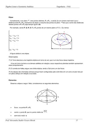 Álgebra Linear e Geometria Analítica                                       Engenharia – FAG




    Elipse

      Considerando, num plano , dois pontos distintos, F1 e F2 , e sendo 2a um número real maior que a
    distância entre F1 e F2, chamamos de elipse o conjunto dos pontos do plano  tais que a soma das distâncias
    desses pontos a F1 e F2 seja sempre igual a 2a.

     Por exemplo, sendo P, Q, R, S, F1 e F2 pontos de um mesmo plano e F1F2 < 2a, temos:




     A figura obtida é uma elipse.

    Observações:

    1ª) A Terra descreve uma trajetória elíptica em torno do sol, que é um dos focos dessa trajetória.

       A lua em torno da terra e os demais satélites em relação a seus respectivos planetas também apresentam
    esse comportamento.

    2ª) O cometa de Halley segue uma órbita elíptica, tendo o Sol como um dos focos.

    3ª) As elipses são chamadas cônicas porque ficam configuradas pelo corte feito em um cone circular reto por
    um plano oblíquo em relação à sua base.



    Elementos

      Observe a elipse a seguir. Nela, consideramos os seguintes elementos:




      •      focos : os pontos F1 e F2


      •      centro: o ponto O, que é o ponto médio de

      •      semi-eixo maior: a


Profª Alessandra Stadler Favaro Misiak                                                                   17
 