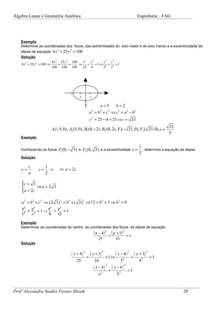 Álgebra Linear e Geometria Analítica                                                                       Engenharia – FAG




    Exemplo
    Determine as coordenadas dos focos, das extremidades do eixo maior e do eixo menor e a excentricidade da
    elipse de equação 4 x + 25 y = 100
                                2       2

    Solução
                           4 x 2 25 y 2 100  x2 y2     x2 y2
    4 x 2 + 25 y 2 = 100 ⇒      +      =    ⇒ +    = 1⇒ 2 + 2 = 1
                           100 100 100       25 4      5   2


                                                   B1
                                                   •


                                  A1 •    •              •           • A2
                                          F1             F2
                                                   •
                                                   B2
                                                             a=5    b=2
                                                        a = b + c ⇒ c 2 = a 2 − b2
                                                              2  2     2


                                                        c 2 = 25 − 4 = 21⇒ c = 21
                                                                                                                             21
                      A1 (−5, 0), A2 (5, 0) , B1 (0, −2) , B2 (0, 2), F1 (− 21, 0), F2 ( 21, 0) e =
                                                                                                                             5
    Exemplo

                                                                                                            1
    Conhecendo os focos F1 (0, − 3) e F2 (0, 3) e a excentricidade e =                                        , determine a equação da elipse.
                                                                                                            2
    Solução

         c         1
    e=        e=     →     ⇒ a = 2c
         a         2

    c = 3
    
            ⇒a = 2 3
     a = 2c
    

    a 2 = b 2 + c 2 ⇒ (2 3) 2 = b 2 + ( 3) 2 ⇒ 12 = b 2 + 3 ⇒ b 2 = 9
    x2   y2    x2   y2
       + 2 =1⇒    +    =1
    b2  a      9    12

    Exemplo
    Determinar as coordenadas do centro, as coordenadas dos focos da elipse de equação
                                                                  ( x − 4) 2 + ( y + 3) 2          =1.
                                                                     25                  16
    Solução

                                   ( x − 4)              ( y + 3)                    ( x − 4)            ( y + 3)
                                               2                            2                      2                2

                                                       +                        = 1⇒                   +                =1
                                         25                        16                       52              42
                                                                  ( x − h)           (   y −k)
                                                                           2                   2

                                                                         2
                                                                                 +                 =1
                                                                     a                    b2


Profª Alessandra Stadler Favaro Misiak                                                                                                20
 