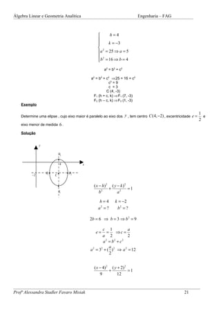 Álgebra Linear e Geometria Analítica                                            Engenharia – FAG



                                                           h=4
                                                     
                                                          k = −3
                                                      2
                                                      a = 25 ⇒ a = 5
                                                      2
                                                      b = 16 ⇒ b = 4
                                                         a 2 = b 2 + c2

                                                 a2 = b2 + c2 ⇒ 25 = 16 + c2
                                                             c2 = 9
                                                             c =3
                                                           C (4, -3)
                                                   F1 (h + c, k) ⇒ F1 (7, -3)
                                                   F2 (h – c, k) ⇒ F2 (1, -3)
    Exemplo

                                                                                                                  1
    Determine uma elipse , cujo eixo maior é paralelo ao eixo dos y , tem centro C (4, −2) , excentricidade e =     e
                                                                                                                  2
    eixo menor de medida 6 .

    Solução


               y

                              A2
                              •
                                  4          x

                   B1 •       •       • B2
          −2              C


                              •                    ( x − h) 2 ( y − k ) 2
                                                             +            =1
                              A1                       b2         a2

                                                      h=4        k = −2
                                                     a2 = ?       b2 = ?

                                                 2b = 6 ⇒ b = 3 ⇒ b 2 = 9

                                                         c 1            a
                                                    e=      =      ⇒c =
                                                         a 2            2
                                                         a =b +c
                                                           2     2   2

                                                              a
                                                 a 2 = 32 + ( ) 2 ⇒ a 2 = 12
                                                              2


                                                   ( x − 4) 2 ( y + 2) 2
                                                             +           =1
                                                       9          12



Profª Alessandra Stadler Favaro Misiak                                                                 21
 