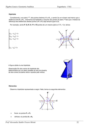 Álgebra Linear e Geometria Analítica                                   Engenharia – FAG


    Hipérbole

      Considerando, num plano , dois pontos distintos, F1 e F2 , e sendo 2a um número real menor que a
    distância entre F1 e F2 , chamamos de hipérbole o conjunto dos pontos do plano tais que o módulo da
    diferença das dist6ancias desses pontos a F1 e F2 seja sempre igual a 2a.

     Por exemplo, sendo P, Q, R, S, F1 e F2 pontos de um mesmo plano e F1F2 = 2c, temos:




   A figura obtida é uma hipérbole.

   Observação:Os dois ramos da hipérbole são
   determinados por um plano paralelo ao eixo de simetria
   de dois cones circulares retos e opostos pelo vértice:




    Elementos

     Observe a hipérbole representada a seguir. Nela, temos os seguintes elementos:




      •    focos: os pontos F1 e F2

      •    vértices: os pontos A1 e A2


Profª Alessandra Stadler Favaro Misiak                                                            22
 