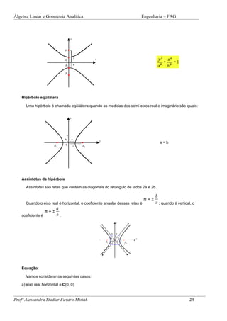 Álgebra Linear e Geometria Analítica                                      Engenharia – FAG




    Hipérbole eqüilátera

      Uma hipérbole é chamada eqüilátera quando as medidas dos semi-eixos real e imaginário são iguais:




                                                                                    a=b




    Assíntotas da hipérbole

      Assíntotas são retas que contêm as diagonais do retângulo de lados 2a e 2b.



      Quando o eixo real é horizontal, o coeficiente angular dessas retas é         ; quando é vertical, o


    coeficiente é           .




    Equação

      Vamos considerar os seguintes casos:

    a) eixo real horizontal e C(0, 0)



Profª Alessandra Stadler Favaro Misiak                                                                24
 