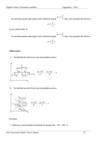 Álgebra Linear e Geometria Analítica                                      Engenharia – FAG




         As assíntotas passam pela origem e têm coeficiente angular        ; logo, suas equações são da forma:




    b) eixo vertical e C(0, 0)



         As assíntotas passam pela origem e têm coeficiente angular        ; logo, suas equações são da forma:




    Observações:


    1)      Se hipérbole de centro (h,k) e eixo real paralelo ao eixo x




                                            (x - h) 2   (y - k)2
                                                      +          =1
                                               a2          b2




    2)      Se hipérbole de centro (h,k) e eixo real paralelo ao eixo y




                                   (x - h) 2 (y - k)2
                                            +         =1
                                      b2        a2




    Exemplos


    1 – Determine a excentricidade da hipérbole de equação 25x2 - 16y2 – 400 = 0.



Profª Alessandra Stadler Favaro Misiak                                                              25
 