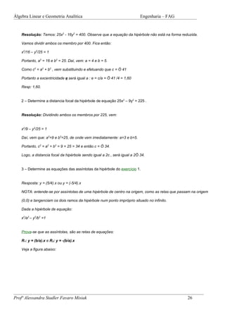 Álgebra Linear e Geometria Analítica                                        Engenharia – FAG


    Resolução: Temos: 25x2 - 16y2 = 400. Observe que a equação da hipérbole não está na forma reduzida.

    Vamos dividir ambos os membro por 400. Fica então:

    x2/16 – y2/25 = 1

    Portanto, a2 = 16 e b2 = 25. Daí, vem: a = 4 e b = 5.

    Como c2 = a2 + b2 , vem substituindo e efetuando que c = Ö 41

    Portanto a excentricidade e será igual a : e = c/a = Ö 41 /4 = 1,60

    Resp: 1,60.


    2 – Determine a distancia focal da hipérbole de equação 25x2 – 9y2 = 225 .


    Resolução: Dividindo ambos os membros por 225, vem:


    x2/9 – y2/25 = 1

    Daí, vem que: a2=9 e b2=25, de onde vem imediatamente: a=3 e b=5.

    Portanto, c2 = a2 + b2 = 9 + 25 = 34 e então c = Ö 34.

    Logo, a distancia focal da hipérbole sendo igual a 2c , será igual a 2Ö 34.


    3 – Determine as equações das assíntotas da hipérbole do exercício 1.


    Resposta: y = (5/4).x ou y = (-5/4).x

    NOTA: entende-se por assíntotas de uma hipérbole de centro na origem, como as retas que passam na origem

    (0,0) e tangenciam os dois ramos da hipérbole num ponto impróprio situado no infinito.

    Dada a hipérbole de equação:

    x2/a2 – y2/b2 =1


    Prova-se que as assíntotas, são as retas de equações:

    R1: y = (b/a).x e R2: y = -(b/a).x

    Veja a figura abaixo:




Profª Alessandra Stadler Favaro Misiak                                                           26
 