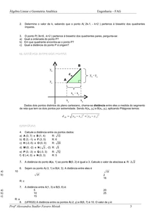 Álgebra Linear e Geometria Analítica                                                   Engenharia – FAG


              2.     Determine o valor de k, sabendo que o ponto A( 2k-1, - k+2 ) pertence à bissetriz dos quadrantes
                     ímpares.


              3. O ponto P( 3k+6, -k+2 ) pertence à bissetriz dos quadrantes pares, pergunta-se:
              a) Qual a ordenada do ponto P?
              b) Em que quadrante encontra-se o ponto P?
              c) Qual a distância do ponto P à origem?


              02. DISTÂNCIA ENTRE DOIS PONTOS



                                                                       B
                                           yb
                                                              dAB                   yb - ya
                                           ya           A



                                                                xb – xa

                                                          xa              xb
                  Dados dois pontos distintos do plano cartesiano, chama-se distância entre eles a medida do segmento
              de reta que tem os dois pontos por extremidade. Sendo A(xa, ya) e B(xb, yb), aplicando Pitágoras temos:

                                                       d AB =   ( xB − x A ) 2 + ( yB − y A ) 2

              EXERCÍCIOS

              4. Calcule a distância entre os pontos dados:
              a) A (3, 7) e B (1, 4)     R: 13
              b) E (3, -1) e F (3, 5)    R: 6
              c) H (-2,-5) e O (0, 0)    R: 29
              d) M (0, -2) e N ( 5 , -2) R:       5
              e) P (3, -3) e Q (-3, 3)       R: 72
              f) C (-4, 0) e N (0, 3)        R: 5

              5. A distância do ponto A(a, 1) ao ponto B(0, 2) é igual a 3. Calcule o valor da abscissa a. R: 2 2

              6.     Sejam os ponto A(-3, 1) e B(4, 3). A distância entre eles é
a)       10                                                                                         53
b)                             15                                                                 2
                                                                                                  16
              R: c

              7.     A distância entre A(1, 3) e B(5, 6) é:
a)                           5                                                                    20
b)                           10                                                                   25
c)                           15
         R: a
             8.      (UFRGS) A distância entre os pontos A(-2, y) e B(6, 7) é 10. O valor de y é:
     Profª Alessandra Stadler Favaro Misiak                                                                    3
 