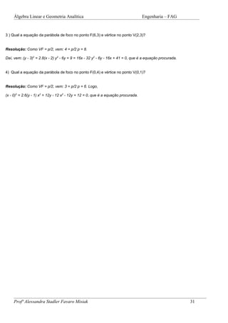 Álgebra Linear e Geometria Analítica                                           Engenharia – FAG


3 ) Qual a equação da parábola de foco no ponto F(6,3) e vértice no ponto V(2,3)?


Resolução: Como VF = p/2, vem: 4 = p/2 p = 8.

Daí, vem: (y - 3)2 = 2.8(x - 2) y2 - 6y + 9 = 16x - 32 y2 - 6y - 16x + 41 = 0, que é a equação procurada.


4) Qual a equação da parábola de foco no ponto F(0,4) e vértice no ponto V(0,1)?


Resolução: Como VF = p/2, vem: 3 = p/2 p = 6. Logo,

(x - 0)2 = 2.6(y - 1) x2 = 12y - 12 x2 - 12y + 12 = 0, que é a equação procurada.




     Profª Alessandra Stadler Favaro Misiak                                                                 31
 