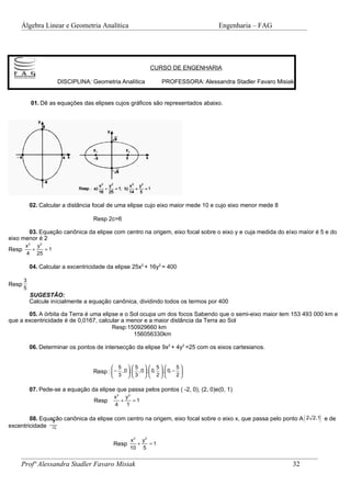 Álgebra Linear e Geometria Analítica                                               Engenharia – FAG




                                                                CURSO DE ENGENHARIA

                        DISCIPLINA: Geometria Analítica              PROFESSORA: Alessandra Stadler Favaro Misiak


           01. Dê as equações das elipses cujos gráficos são representados abaixo.




           02. Calcular a distância focal de uma elipse cujo eixo maior mede 10 e cujo eixo menor mede 8

                                    Resp 2c=6

       03. Equação canônica da elipse com centro na origem, eixo focal sobre o eixo y e cuja medida do eíxo maíor é 5 e do
eixo menor é 2
       x 2 y2
Resp      +   =1
       4 25

           04. Calcular a excentricidade da elipse 25x2 + 16y2 = 400

       3
Resp
       5
           SUGESTÂO:
           Calcule inícialmente a equação canônica, dividindo todos os termos por 400

       05. A órbita da Terra é uma elipse e o Sol ocupa um dos focos Sabendo que o semi-eixo maior tem 153 493 000 km e
que a excentricidade é de 0,0167, calcular a menor e a maior distância da Terra ao Sol
                                       Resp:150929660 km
                                               156056330km

           06. Determinar os pontos de intersecção da elipse 9x2 + 4y2 =25 com os eixos cartesianos.


                                             5      5         5      5
                                    Resp :  − ,0  ;  ,0  ;  0,  ;  0, − 
                                            3  3   2                   2

           07. Pede-se a equação da elipse que passa pelos pontos ( -2, 0), (2, 0)e(0, 1)
                                              x 2 y2
                                    Resp         +   =1
                                              4    1

                                                                                                                     (
        08. Equação canônica da elipse com centro na origem, eixo focal sobre o eixo x, que passa pelo ponto A 2 2,1 e de
                1
                                                                                                                         )
excentricidade
                    2

                                                      x 2 y2
                                             Resp        +   =1
                                                      10 5


    Profª Alessandra Stadler Favaro Misiak                                                                      32
 