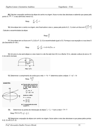 Álgebra Linear e Geometria Analítica                                              Engenharia – FAG



          09. Calcular a equação canônica da elipse de centro na origem, focos no eixo das abscissas e sabendo que passa pelo
ponto A   (      )
            15, −1 e seu semi-eixo menor é 2.

                                                 x 2 y2
                                      Resp.         +   =1
                                                 20 4

                                                                                                                          6    
          10. Uma elipse tem o centro na origem, eixo focal sobre o eixo x, passa pelo ponto A (1, 1) e tem um foco em F  2 ,0 
                                                                                                                               
                                                                                                                               
. Calcular a excentricidade da elipse

                                                                        2
                                                               Resp
                                                                        2

       11. Uma elipse tem os focos em F, ( 3,0) e F. (3, 0) e excentricidade igual a 0,5. Forneça a sua equação e a sua àrea S
(da Geometria S= πab )

                                                      x2 y2
                                      Resp              +   = 1 e S=18 3 π u. a
                                                      36 27


       12. Um arco é uma semi-elipse e o eixo maior é o vão Se este tiver 40 m e a flecha 10 m, calcular a altura do arco a 10
m do centro da base




          13. Determinar o comprimento da corda que a reta x = 4y − 4 determina sobre a elipse x 2 + 4y2 = 16
                                              8 17
                                      Resp.
                                                5




                                                                     x 2 y2
          14.        Determinar os pontos de intersecção da elipse      +   = 1 com a reta y = 2x + 3
                                                                     4    9
                                 -48 −21 
              Resp P(0,3) e P'      ,    
                                 25 25 

         15. Determinar a equação da elipse com centro na origem, focos sobre o eixo das abscissas e que passa pelos pontos
A (2, 2) e B ( 2 3 ,0)


     Profª Alessandra Stadler Favaro Misiak                                                                     33
 