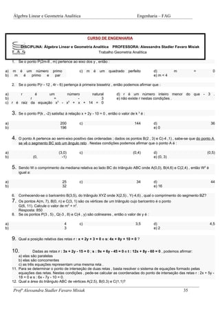 Álgebra Linear e Geometria Analítica                                             Engenharia – FAG



                                                      CURSO DE ENGENHARIA

           DISCIPLINA: Álgebra Linear e Geometria Analítica PROFESSORA: Alessandra Stadler Favaro Misiak
                                                    Trabalho Geometria Analítica

     1. Se o ponto P(2m-8 , m) pertence ao eixo dos y , então :

a)   m é um número              primo            c)   m   é   um    quadrado     perfeito      d)          m        =         0
b)    m é  primo e               par                                                           e) m < 4

     2. Se o ponto P(r - 12 , 4r - 6) pertença à primeira bissetriz , então podemos afirmar que :

a)     r      é      um     número     natural                           d) r é um número inteiro menor do que - 3 .
b)          r          =         -          3                            e) não existe r nestas condições .
c) r é raiz da equação x3 - x2 + x + 14 = 0

     3.   Se o ponto P(k , -2) satisfaz à relação x + 2y - 10 = 0 , então o valor de k 2 é :

a)                                   200         c)                                  144       d)                            36
b)                                   196                                                       e) 0

     4.   O ponto A pertence ao semi-eixo positivo das ordenadas ; dados os pontos B(2 , 3) e C(-4 ,1) , sabe-se que do ponto A
          se vê o segmento BC sob um ângulo reto . Nestas condições podemos afirmar que o ponto A é :

a)                                  (3,0)        c)                                 (0,4)      d)                         (0,5)
b)                 (0,                -1)                                                      e) (0, 3)

     5.   Sendo W o comprimento da mediana relativa ao lado BC do triângulo ABC onde A(0,0), B(4,6) e C(2,4) , então W2 é
          igual a:

a)                                      25       c)                                   34       d)                            44
b)                                      32                                                     e) 16

     6. Conhecendo-se o baricentro B(3,5), do triângulo XYZ onde X(2,5) , Y(-4,6) , qual o comprimento do segmento BZ?
     7. Os pontos A(m, 7), B(0, n) e C(3, 1) são os vértices de um triângulo cujo baricentro é o ponto
        G(6, 11). Calcule o valor de m2 + n2.
        Resposta: 850
     8. Se os pontos P(3 , 5) , Q(-3 , 8) e C(4 , y) são colineares , então o valor de y é :

a)                                      4        c)                                  3,5       d)                           4,5
b)                                      3                                                      e) 2

     9.   Qual a posição relativa das retas r : x + 2y + 3 = 0 e s: 4x + 8y + 10 = 0 ?


     10.          Dadas as retas r : 3x + 2y - 15 = 0 ; s : 9x + 6y - 45 = 0 e t : 12x + 8y - 60 = 0 , podemos afirmar:
         a) elas são paralelas
         b) elas são concorrentes
         c) as três equações representam uma mesma reta .
     11. Para se determinar o ponto de interseção de duas retas , basta resolver o sistema de equações formado pelas
         equações das retas. Nestas condições , pede-se calcular as coordenadas do ponto de interseção das retas r : 2x + 5y -
         18 = 0 e s : 6x - 7y - 10 = 0.
     12. Qual a área do triângulo ABC de vértices A(2,5), B(0,3) e C(1,1)?

     Profª Alessandra Stadler Favaro Misiak                                                                    35
 