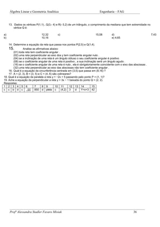 Álgebra Linear e Geometria Analítica                                       Engenharia – FAG


     13. Dados os vértices P(1,1) , Q(3,- 4) e R(- 5,2) de um triângulo, o comprimento da mediana que tem extremidade no
         vértice Q é:

a)                             12,32         c)                              15,08        d)                               7,43
b)                             10,16                                                      e) 4,65

     14. Determine a equação da reta que passa nos pontos P(2,5) e Q(1,4).
     15.        Analise as afirmativas abaixo:
        (01) toda reta tem coeficiente angular .
        (02) uma reta perpendicular ao eixo dos y tem coeficiente angular nulo .
        (04) se a inclinação de uma reta é um ângulo obtuso o seu coeficiente angular é positivo
        (08) se o coeficiente angular de uma reta é positivo , a sua inclinação será um ângulo agudo .
        (16) se o coeficiente angular de uma reta é nulo , ela é obrigatoriamente coincidente com o eixo das abscissas .
        (32) uma reta perpendicular ao eixo das abscissas não tem coeficiente angular .
    16. Qual é a equação da circunferência centrada em (3,5) que passa em (8,16) ?
    17. A = (2, 3), B = (3, 5) e C = (4, 6) são colineares?
18. Qual é a equação da paralela a reta y = −2x + 5 passando pelo ponto P = (1, 1)?
19. Ache a equação da perpendicular a reta y = 3x − 1 baixada do ponto Q = (2, 2).
Respostas:
1 2 3 4 5 6                7      8 9         10 11       12 13 14          15
c c b d c            65    850 d plela c           (4,2) 3   d    Y=x+3 42




     Profª Alessandra Stadler Favaro Misiak                                                                 36
 
