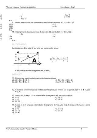 Álgebra Linear e Geometria Analítica                                            Engenharia – FAG


a)                               -1                                                      -1 ou 10
b)                               0                                                       2 ou 12
c)                               1 ou 13
         R: c
             9. Qual o ponto do eixo das ordenadas que eqüidista dos pontos A(2, -1) e B(6, 3)?
a)       (0,5)                                                    (6,2)
b)       (5,0)                                                    (-1,0)
c)       (2,3)
         R:a
             10. O comprimento da circunferência de diâmetro CD, sendo C(2, 1) e D(10, 7) é:
a)                     5π                                         17π
b)       10π                                                      29π
c)       20π
             R: b

            03. PONTO MÉDIO

                Sendo A(xa, ya), B(xb, yb) e M( xM, yM ) o seu ponto médio, temos:

                                                    B
                      yB
                      yM                   M
                                                                        x + xB y A + y B 

                                                A
                           A                                          M A     ,          
                      yA                                                   2        2
                                                                                         
                            xA             xM       XB



                      M é o ponto que divide o segmento AB ao meio.

            EXERCÍCIOS

                11. Determine o ponto médio do segmento de extremidades:
                a) A (-1, 6) e B (-5, 4)                              c) A (-1, 5) e B (5, -2)
                b) A (1, -7) e B (3, -5)                              d) A (-4, -2) e B (-2, -4)



                12. Calcule os comprimentos das medidas do triângulo cujos vértices são os pontos A (0, 0) e B (4, 2) e
                      C(2, 4).

                13.   Sendo A(1, 3) e B(7, 13) as extremidades do segmento AB, seu ponto médio é:
                a)    (4, 8)                                              d) (1, 2)
                b)    (2, 4)                                              e) (3, 4)
                c)    (8, 16)

                14. Sendo A(-5, 2) uma das extremidades do segmento de reta AB e M(-2, 4) o seu ponto médio, o ponto
                    B vale:
                a) (1, 6)                                             d) (-2, 2)
                b) (2, 12)                                            e) (0, 1)
                c) (-5, 4)




     Profª Alessandra Stadler Favaro Misiak                                                               4
 