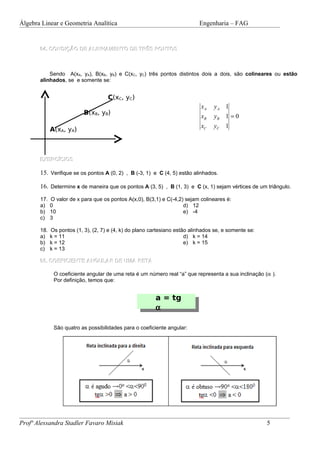 Álgebra Linear e Geometria Analítica                                        Engenharia – FAG


       04. CONDIÇÃO DE ALINHAMENTO DE TRÊS PONTOS



           Sendo A(xA, yA), B(xB, yB) e C(xC, yC) três pontos distintos dois a dois, são colineares ou estão
       alinhados, se e somente se:


                                     C(xC, yC)
                                                                             xA   yA 1
                           B(xB, yB)
                                                                             xB   yB 1 = 0
                                                                             xC   yC 1
             A(xA, yA)



       EXERCÍCIOS

       15. Verifique se os pontos A (0, 2) , B (-3, 1) e C (4, 5) estão alinhados.

       16. Determine x de maneira que os pontos A (3, 5) , B (1, 3) e C (x, 1) sejam vértices de um triângulo.
       17.   O valor de x para que os pontos A(x,0), B(3,1) e C(-4,2) sejam colineares é:
       a)    0                                                       d) 12
       b)    10                                                      e) -4
       c)    3

       18.   Os pontos (1, 3), (2, 7) e (4, k) do plano cartesiano estão alinhados se, e somente se:
       a)    k = 11                                                    d) k = 14
       b)    k = 12                                                    e) k = 15
       c)    k = 13

       05. COEFICIENTE ANGULAR DE UMA RETA

              O coeficiente angular de uma reta é um número real “a” que representa a sua inclinação (α ).
              Por definição, temos que:


                                                         a = tg
                                                         α

              São quatro as possibilidades para o coeficiente angular:




Profª Alessandra Stadler Favaro Misiak                                                                 5
 