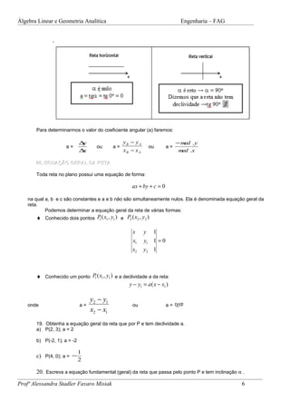 Álgebra Linear e Geometria Analítica                                          Engenharia – FAG




       Para determinarmos o valor do coeficiente angular (a) faremos:

                             ∆y                  yB − y A                   − med . y
                     a=             ou      a=               ou        a=
                             ∆x                  xB − x A                    med .x

       06. EQUAÇÃO GERAL DA RETA

       Toda reta no plano possui uma equação de forma:

                                                    ax + by + c = 0

    na qual a, b e c são constantes e a e b não são simultaneamente nulos. Ela é denominada equação geral da
    reta.
            Podemos determinar a equação geral da reta de várias formas:
       ♦ Conhecido dois pontos P ( x1 , y1 ) e P2 ( x2 , y2 )
                                1


                                                     x      y 1
                                                     x1     y1 1 = 0
                                                     x2     y2 1



       ♦ Conhecido um ponto P ( x1 , y1 ) e a declividade a da reta:
                             1

                                                y − y1 = a ( x − x1 )

                                  y2 − y1
    onde                     a=                      ou                a = tgα
                                  x2 − x1
       19. Obtenha a equação geral da reta que por P e tem declividade a.
       a) P(2, 3); a = 2

       b) P(-2, 1); a = -2

                             1
       c) P(4, 0); a = −
                             2

       20. Escreva a equação fundamental (geral) da reta que passa pelo ponto P e tem inclinação α .

Profª Alessandra Stadler Favaro Misiak                                                            6
 