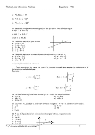 Álgebra Linear e Geometria Analítica                                       Engenharia – FAG



       a) P(2, 8) e α = 45º

       b) P(-4, 6) e α = 30º

       c) P(3, -1) e α = 120º

       21. Escreva a equação fundamental (geral) da reta que passa pelos pontos a seguir:
       a) A(1, 1) e B(-2, -2)

       b) A(3, 1) e B(-5, 4)

       c)A(2, 3) e B(8, 5)

       22.   Determine a equação geral da reta:
       a)    x – 2y - 4 = 0
       b)    2x + y – 2 = 0
       c)    4x – 2y – 4 = 0
       d)    x–y+2=0
       e)    x–y+4=0

       23.   Determine a equação da reta que passa pelos pontos A(-3, 2) e B(5, -4)
       a)    4x + 3y + 1= 0                                      d) x + y – 4 = 0
       b)    3x + 4y + 1= 0                                      e) x – y – 1 = 0
       c)    x+y+3=0

       07. EQUAÇÃO REDUZIDA DA RETA

            É toda equação do tipo y = ax + b, onde “a” é chamado de coeficiente angular (ou declividade) e “b”
       é chamado de coeficiente linear.
       Exemplos:
                                                                                             2
                                        a =2                                          a = − 3
                             y = 2 x − 3                               2 x + y − 1 = 0
                                        b = −3                                              1
                                                                                        b=
                                                                                            3

                                                                                          5
                                       a = 5                                       a = −
                             y = 5 x +1                               5 x + 4 y = 0      4
                                       b = 1                                        b=0
                                                                                    
       24.   Os coeficientes angular e linear da reta 3y - 2x + 12 = 0 são respectivamente:
       a)    2/3 e 4                                                  d) 2/3 e -4
       b)    3/2 e 12                                                 e) -3/2 e 4
       c)    -2/3 e -12

       25. Os pontos A(x, 0) e B(3, y), pertencem a reta de equação x – 3y + 9 = 0. A distância entre eles é:
       a)   10                                                    d) 4 10
       b) 2                                                       e) 10
       c) 3 10

       26.   A reta da figura abaixo tem como coeficiente angular e linear, respectivamente:
       a)    ½ e -2
       b)    2 e -1/2
       c)    -1/2 e -2                                 4
       d)    -2 e -1/2
       e)    ½ e -1/2
                                           -2
Profª Alessandra Stadler Favaro Misiak                                                                7
 